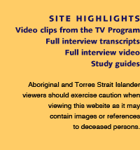 Site Highlights - Video clips from the TV program, full interview transcripts, full interview video, study guides. Aboriginal and Torres Strait Islander viewers should exercise caution when viewing this website as it may contain images or references to deceased persons.